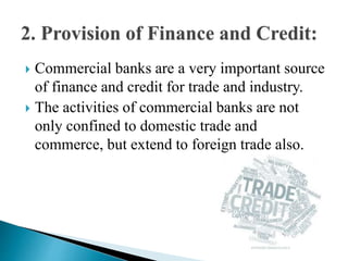  Commercial banks are a very important source
of finance and credit for trade and industry.
 The activities of commercial banks are not
only confined to domestic trade and
commerce, but extend to foreign trade also.
 
