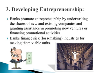  Banks promote entrepreneurship by underwriting
the shares of new and existing companies and
granting assistance in promoting new ventures or
financing promotional activities.
 Banks finance sick (loss-making) industries for
making them viable units.
 