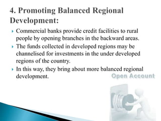  Commercial banks provide credit facilities to rural
people by opening branches in the backward areas.
 The funds collected in developed regions may be
channelised for investments in the under developed
regions of the country.
 In this way, they bring about more balanced regional
development.
 
