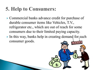  Commercial banks advance credit for purchase of
durable consumer items like Vehicles, T.V.,
refrigerator etc., which are out of reach for some
consumers due to their limited paying capacity.
 In this way, banks help in creating demand for such
consumer goods.
 
