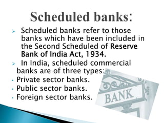  Scheduled banks refer to those
banks which have been included in
the Second Scheduled of Reserve
Bank of India Act, 1934.
 In India, scheduled commercial
banks are of three types:
• Private sector banks.
• Public sector banks.
• Foreign sector banks.
 