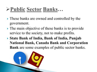  These banks are owned and controlled by the
government.
 The main objective of these banks is to provide
service to the society, not to make profits.
 State Bank of India, Bank of India, Punjab
National Bank, Canada Bank and Corporation
Bank are some examples of public sector banks.
 