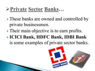  These banks are owned and controlled by
private businessmen.
 Their main objective is to earn profits.
 ICICI Bank, HDFC Bank, IDBI Bank
is some examples of private sector banks.
 
