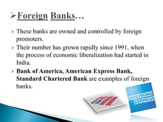  These banks are owned and controlled by foreign
promoters.
 Their number has grown rapidly since 1991, when
the process of economic liberalization had started in
India.
 Bank of America, American Express Bank,
Standard Chartered Bank are examples of foreign
banks.
 