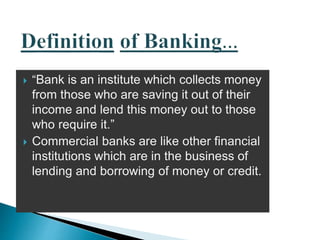  “Bank is an institute which collects money
from those who are saving it out of their
income and lend this money out to those
who require it.”
 Commercial banks are like other financial
institutions which are in the business of
lending and borrowing of money or credit.
 