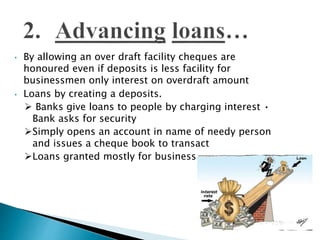 • By allowing an over draft facility cheques are
honoured even if deposits is less facility for
businessmen only interest on overdraft amount
• Loans by creating a deposits.
 Banks give loans to people by charging interest •
Bank asks for security
Simply opens an account in name of needy person
and issues a cheque book to transact
Loans granted mostly for business
 