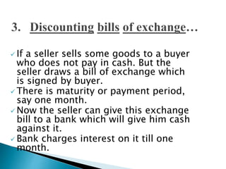  If a seller sells some goods to a buyer
who does not pay in cash. But the
seller draws a bill of exchange which
is signed by buyer.
 There is maturity or payment period,
say one month.
 Now the seller can give this exchange
bill to a bank which will give him cash
against it.
 Bank charges interest on it till one
month.
 