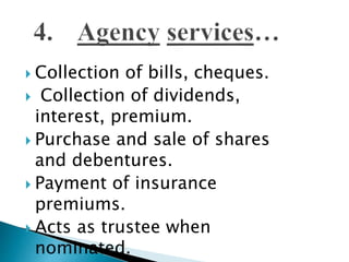  Collection of bills, cheques.
 Collection of dividends,
interest, premium.
 Purchase and sale of shares
and debentures.
 Payment of insurance
premiums.
 Acts as trustee when
nominated.
 