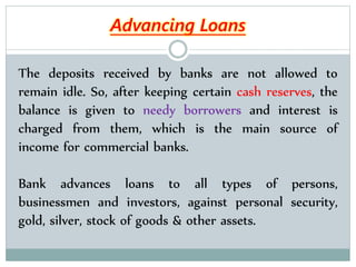 The deposits received by banks are not allowed to
remain idle. So, after keeping certain cash reserves, the
balance is given to needy borrowers and interest is
charged from them, which is the main source of
income for commercial banks.
Bank advances loans to all types of persons,
businessmen and investors, against personal security,
gold, silver, stock of goods & other assets.
Advancing Loans
 