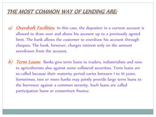 a) Overdraft Facilities: In this case, the depositor in a current account is
allowed to draw over and above his account up to a previously agreed
limit. The bank allows the customer to overdraw his account through
cheques. The bank, however, charges interest only on the amount
overdrawn from the account.
b) Term Loans: Banks give term loans to traders, industrialists and now
to agriculturists also against some collateral securities. Term loans are
so-called because their maturity period varies between 1 to 10 years.
Sometimes, two or more banks may jointly provide large term loans to
the borrower against a common security. Such loans are called
participation loans or consortium ﬁnance.
 