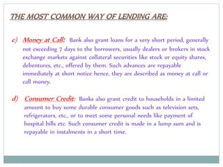 c) Money at Call: Bank also grant loans for a very short period, generally
not exceeding 7 days to the borrowers, usually dealers or brokers in stock
exchange markets against collateral securities like stock or equity shares,
debentures, etc., offered by them. Such advances are repayable
immediately at short notice hence, they are described as money at call or
call money.
d) Consumer Credit: Banks also grant credit to households in a limited
amount to buy some durable consumer goods such as television sets,
refrigerators, etc., or to meet some personal needs like payment of
hospital bills etc. Such consumer credit is made in a lump sum and is
repayable in instalments in a short time.
 