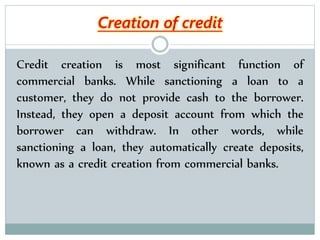 Credit creation is most significant function of
commercial banks. While sanctioning a loan to a
customer, they do not provide cash to the borrower.
Instead, they open a deposit account from which the
borrower can withdraw. In other words, while
sanctioning a loan, they automatically create deposits,
known as a credit creation from commercial banks.
Creation of credit
 
