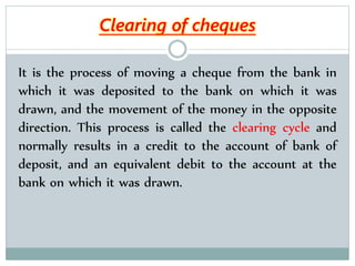 It is the process of moving a cheque from the bank in
which it was deposited to the bank on which it was
drawn, and the movement of the money in the opposite
direction. This process is called the clearing cycle and
normally results in a credit to the account of bank of
deposit, and an equivalent debit to the account at the
bank on which it was drawn.
Clearing of cheques
 
