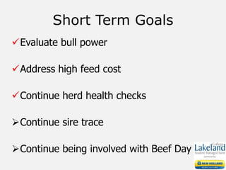 Evaluate bull power
Address high feed cost
Continue herd health checks
Continue sire trace
Continue being involved with Beef Day
Short Term Goals
 