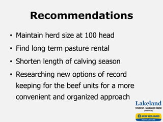 Recommendations
• Maintain herd size at 100 head
• Find long term pasture rental
• Shorten length of calving season
• Researching new options of record
keeping for the beef units for a more
convenient and organized approach
 