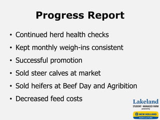 Progress Report
• Continued herd health checks
• Kept monthly weigh-ins consistent
• Successful promotion
• Sold steer calves at market
• Sold heifers at Beef Day and Agribition
• Decreased feed costs
 