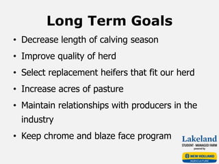 Long Term Goals
• Decrease length of calving season
• Improve quality of herd
• Select replacement heifers that fit our herd
• Increase acres of pasture
• Maintain relationships with producers in the
industry
• Keep chrome and blaze face program
 