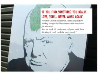 ‘IF YOU FIND SOMETHING YOU REALLY
LOVE, YOU’LL NEVER WORK AGAIN’
      YOU’               AGAIN’
Winston Churchill said that, in the days before
Banksy thought he’d look better with a mohawk
for a haircut.
And we think it’s really true – if your work feels
like play, it can’t really be work, can it?
 