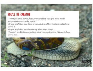 YOU’
YOU’LL BE CREATIVE
You might write stories, have your own blog, tag, spit, make music
on your computer, make videos…
Or you might just love films, art, music, tv and love thinking and talking
about it
Or you might just have interesting ideas about things…
You don’t need to know anything about communications. We can tell you
about that
 