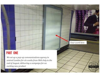 Your work here




PART ONE
We set up a pop-up communications agency in
central London for six weeks from Mid-July to the
end of August, delivering a campaign for an
exciting new product
 