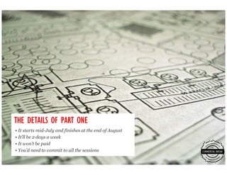 THE DETAILS OF PART ONE
• It starts mid-July and finishes at the end of August
• It’ll be 2 days a week
• It won’t be paid
• You’d need to commit to all the sessions
 