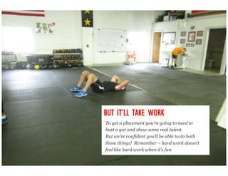 IT’
BUT IT’LL TAKE WORK
To get a placement you’re going to need to
bust a gut and show some real talent.
But we’re confident you’ll be able to do both
those things! Remember – hard work doesn’t
feel like hard work when it’s fun
 