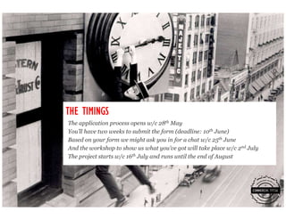 THE TIMINGS
The application process opens w/c 28th May
You’ll have two weeks to submit the form (deadline: 10th June)
Based on your form we might ask you in for a chat w/c 25th June
And the workshop to show us what you’ve got will take place w/c 2nd July
The project starts w/c 16th July and runs until the end of August
 