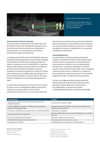 Cámara térmica IP fija para exteriores
Para obtener más información sobre las
cámaras IP de Bosch y nuestra completa
gama de productos, visite
www.boschsecurity.es
Almacenamiento eficiente y flexible
La cámara utiliza la compresión H.264, ajuste del ancho
de banda y funciones de multidifusión para gestionar de
forma eficiente el ancho de banda y los requisitos de
almacenamiento. A la vez que ofrece una calidad y
resolución de imagen extraordinarias.
La implementación del formato H.264 de Bosch reduce los
requisitos de almacenamiento sin que la calidad de imagen
se vea afectada (un 50% menos de almacenamiento de
vídeo en comparación con el formato MPEG-4). Hasta tres
flujos de vídeo pueden transmitirse de forma simultánea:
permite un flujo en H.264 de alta definición para la
visualización en directo y la grabación, un flujo en H.264 de
menor resolución para aquellas redes que cuenten con un
ancho de banda limitado y un flujo de vídeo en JPEG para
facilitar la integración con otros sistemas de gestión de
vídeo.
El soporte de almacenamiento iSCSI permite a la cámara
funcionar como un videograbador digital convencional,
mientras se transmite vídeo en directo de alto
rendimiento a través de la red. La ranura para tarjeta SD
permite el almacenamiento local y aumenta la fiabilidad
general del sistema en caso de fallos de red. Al utilizarla
con una tarjeta SD, la cámara se convierte en un sistema
de vigilancia compacto e independiente, sin necesidad
de dispositivos adicionales.
Compatibilidad total
La cámara térmica IP fija para exteriores de Bosch
cumple con la plataforma ONVIF (Open Network Video
Interface Forum), que garantiza la interoperabilidad
entre productos de vídeo en red con independencia
del fabricante. Los equipos compatibles con ONVIF
permiten intercambiar en directo vídeo, audio, metadatos
e información de control. La detección y conexión de
estos dispositivos a aplicaciones en red, como sistemas
de gestión de vídeo, se realiza de forma automática.
Gracias a sus imágenes nítidas, la cámara térmica IP
fija para exteriores de Bosch será la solución perfecta
para lograr la rápida detección y reconocimiento
de irregularidades, ya sea de día o de noche
e independientemente de las condiciones ambientales.
Bosch Security Systems
Para más información,
por favor visite
www.boschsecurity.es
© Bosch Security Systems, 2011
Se reserva el derecho
de hacer modificaciones
Impreso en los Países Bajos
VS-EH-es-06_F01U559366_01
Características Ventajas
Sensor térmico de VOx de 320 x 240 con procesamiento de
imágenes específico
Extraordinaria calidad de imagen
IVA de "Inteligencia en origen" con detección de movimiento y
análisis de contenido de vídeo
Visualización clara de los objetos. Una sencilla y rápida forma de
localizar eventos concretos
Transmisión de triple flujo: dos flujos H.264 y uno JPEG simultáneos Versatilidad y comodidad
Almacenamiento local en tarjeta SD
Solución independiente para una mayor fiabilidad en caso de fallo
de la red
Control de cabezal de giro/inclinación Movimiento rápido al área de interés
Posibilidad de elección entre 4 tipos de lente Para campos de visión estrechos y anchos
Cumplimiento con ONVIF Interoperabilidad con sistemas de otros fabricantes
 