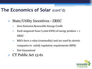 The Economics of Solar (cont’d)
 State/Utility Incentives - ZREC
 Zero Emission Renewable Energy Credit
 Each megawatt hour (1,000 kWh) of energy produce = 1
ZREC
 RECs have a value (commodity) and are used by electric
companies to satisfy regulatory requirements (RPS)
 Not Guaranteed
 CT Public Act 13-61
 