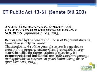 CT Public Act 13-61 (Senate Bill 203)
AN ACT CONCERNING PROPERTY TAX
EXEMPTIONS FOR RENEWABLE ENERGY
SOURCES. (Approved June 3, 2013)
Be it enacted by the Senate and House of Representatives in
General Assembly convened:
That section 12-81 of the general statutes is repealed to
exempt from property tax any Class I renewable energy
source installed for the generation of electricity for
commercial and industrial use (Effective from passage
and applicable to assessment years commencing on or
after October 1, 2013).
 