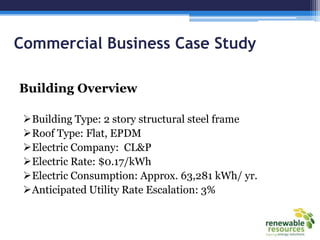 Commercial Business Case Study
Building Overview
Building Type: 2 story structural steel frame
Roof Type: Flat, EPDM
Electric Company: CL&P
Electric Rate: $0.17/kWh
Electric Consumption: Approx. 63,281 kWh/ yr.
Anticipated Utility Rate Escalation: 3%
 