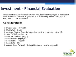 Investment – Financial Evaluation
Investment analysis considers ‗at-risk‘ rule, therefore the project is financed at
80% maximum. Balance of system cost is invested by owner. Also, a 35%
corporate tax rate is assumed.
Considerations
 Project Cost— $177,065
 Cost/Watt— $3.53
 Avoided Electric Costs Savings— $293,506 over 25-year system life
 30% ITC Value— $53,119
 MACRS Value— $150,505
 Loan Value— $141,652
 Loan Term— 10 years
 Loan Rate— 6%
 Annual Loan Payment— $19,246 (assumes 1 yearly payment)
 