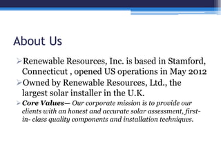 About Us
Renewable Resources, Inc. is based in Stamford,
Connecticut , opened US operations in May 2012
Owned by Renewable Resources, Ltd., the
largest solar installer in the U.K.
Core Values— Our corporate mission is to provide our
clients with an honest and accurate solar assessment, first-
in- class quality components and installation techniques.
 