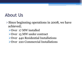 About Us
Since beginning operations in 2008, we have
achieved;
Over 17 MW installed
Over 15 MW under contract
Over 440 Residential Installations
Over 220 Commercial Installations
 