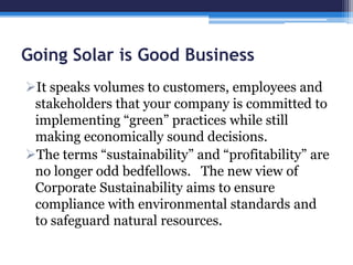 Going Solar is Good Business
It speaks volumes to customers, employees and
stakeholders that your company is committed to
implementing ―green‖ practices while still
making economically sound decisions.
The terms ―sustainability‖ and ―profitability‖ are
no longer odd bedfellows. The new view of
Corporate Sustainability aims to ensure
compliance with environmental standards and
to safeguard natural resources.
 