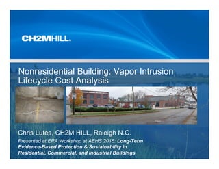 Nonresidential Building: Vapor Intrusion
Lifecycle Cost Analysis
Chris Lutes, CH2M HILL, Raleigh N.C.
Presented at EPA Workshop at AEHS 2015: Long-Term
Evidence-Based Protection & Sustainability in
Residential, Commercial, and Industrial Buildings
 
