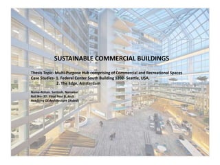 Thesis Topic- Multi-Purpose Hub comprising of Commercial and Recreational Spaces
Case Studies- 1. Federal Center South Building 1202- Seattle, USA.
2. The Edge, Amsterdam
Name-Rohan. Santosh. Narvekar
Roll No- 37 Final Year B. Arch
Academy Of Architecture (Aided)
SUSTAINABLE COMMERCIAL BUILDINGS
 