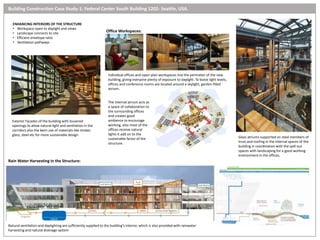 ENHANCING INTERIORS OF THE STRUCTURE
• Workspace open to daylight and views
• Landscape connects to site
• Efficient envelope ratio
• Ventilation pathways
Exterior Facades of the building with louvered
openings to allow natural light and ventilation in the
corridors also the keen use of materials like timber,
glass, steel etc for more sustainable design.
Glass atriums supported on steel members of
truss and roofing in the internal spaces of the
building in coordination with the spill out
spaces with landscaping for a good working
environment in the offices,
The Internal atrium acts as
a space of collaboration to
the surrounding offices
and creates good
ambience to encourage
working, also most of the
offices receive natural
lights it add on to the
sustainable factor of the
structure.
Office Workspaces:
Rain Water Harvesting in the Structure:
Individual offices and open-plan workspaces line the perimeter of the new
building, giving everyone plenty of exposure to daylight. To boost light levels,
offices and conference rooms are located around a skylight, garden-filled
atrium.
Natural ventilation and daylighting are sufficiently supplied to the building’s interior, which is also provided with rainwater
harvesting and natural drainage system
Building Construction Case Study-1: Federal Center South Building 1202- Seattle, USA.
 
