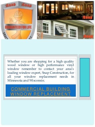 COMMERCIAL BUILDING
WINDOW REPLACEMENT
Whether you are shopping for a high quality
wood window or high performance vinyl
window remember to contact your area’s
leading window expert, Snap Construction, for
all your window replacement needs in
Minnesota and Wisconsin.
 