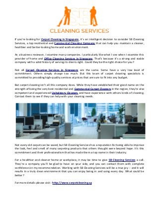 If you’re looking for Carpet Cleaning in Singapore, it’s an intelligent decision to consider SB Cleaning
Services, a top residential and Commercial Cleaning Company that can help you maintain a cleaner,
healthier and better-looking home and work environment.
As a business reviewer, I examine many companies. I particularly like what I see when I examine this
provider of home and Office Cleaning Services in Singapore. That’s because it’s a strong and stable
company with a solid history of serving its clients right. Could they be the right choice for you?
Not all Carpet Cleaning Services in Singapore are the same. Some have a very low level of
commitment. Others simply charge too much. But this team of carpet cleaning specialists is
committed to providing high-quality services at prices that are sure to fit into any budget.
But carpet cleaning isn’t all this company does. While they have established their good name on the
strength of being the very best residential and Commercial Carpet Cleaners in the region, they’re also
competent and experienced Upholstery Cleaners and have experience with others kinds of cleaning.
Contact them to see if they can help with your cleaning needs.
Not every old carpet can be saved, but SB Cleaning Services has a reputation for being able to improve
the look, feel and smell of many carpeting products that others thought were beyond hope. It’s this
commitment and their professionalism that has made them a top name in their industry.
For a healthier and cleaner home or workplace, it may be time to give SB Cleaning Services a call.
They’re a company you’ll be glad to have on your side, and you can contact them with complete
confidence on my recommendation. Working with SB Cleaning Services will be a true joy -- and it will
results in a truly clean environment that you can enjoy being in and using every day. What could be
better?
For more details please visit : http://www.carpetcleaning.sg
 