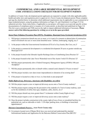 Application Number:_________________________________
To be completed by TNR staff.
COMMERCIAL AND LARGE RESIDENTIAL DEVELOPMENT
CODE AND REGULATIONS CHECKLIST FOR DEVELOPMENT PERMITS
In addition to County Code, development permit applicants are expected to comply with other applicable public
health and safety laws and regulations prior to approval of a Travis County development permit. Please complete
and sign the checklist below to determine which additional requirements may be applicable to your commercial or
large residential project, using the guidance information on Pages 3-8, and Attachment A on Pages 9-12 for
industrial activities. Some items below, if applicable to your project, will require you to provide specific written
documentation of compliance prior to issuance of a County permit, as described and underlined on Pages 3-8.
This list is just a minimum and TNR reserves the right to request additional information if necessary. Please
answer each of the following questions by writing yes or no in the space provided:
Storm Water Pollution Prevention Plan (SWP3), Floodplain, Municipal Extra-Territorial Jurisdiction (ETJ)
1. Will project construction disturb one acre or more, or is it part of a common or phased plan of construction
which will disturb one acre or more (total disturbed areas - utilities, landscaping, staging, etc.)? _____
2. Is the project within the Extra-territorial Jurisdiction (ETJ) of a City (Austin, Bee Cave, etc.)? _____
3. Is the project a commercial development or a residential development 20 acres or greater outside any
Municipal ETJ? _____
4. Is the project located in the Edwards Aquifer Recharge Zone or Contributing Zone (Precinct 3)? _____
5. Is the project located in the Lake Travis Watershed west of the Austin 5 mile ETJ (Precinct 3)? _____
6. Will the project permanently alter a Federal Emergency Management Agency (FEMA) 100-year
floodplain? _____
7. Will the project permanently alter or disturb within a natural creek channel (1/10 acre or more)? _____
8. Will the project include a new dam (water impoundment) or alteration of an existing dam? _____
9. If the project is located on a lake or river, is a boat dock or pier proposed? _____
Public Right-of-way, Driveways, Americans with Disabilities Act (ADA)
10. Will the project require a new or improved driveway access onto a Travis County roadway? _____
11. Will the project require cutting into the pavement or the roadside of a Travis County roadway, such
as for the installation of utility lines (gas, telephone, cable, electric, etc.)? _____
12. Will the project disturb any trees greater than 6” in diameter within County Right-of-way? _____
13. Will the project require a new or improved driveway access onto a state roadway? _____
14. Does the project includes construction in the county right-of-way of new or remodeled facilities for
pedestrian use, such as sidewalks or trails >1:20 slope, parking areas, or buildings w/associated
appurtenances? _____
Balcones Canyonlands Preserve - (west Travis County only)
15. For projects located west of Mopac Blvd, have you received and understand the attached
Informational handout and Application for the Balcones Habitat Conservation Plan (BCCP)? _____
1
 