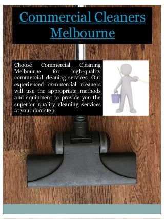 Commercial Cleaners
Melbourne
Choose Commercial Cleaning
Melbourne for high-quality
commercial cleaning services. Our
experienced commercial cleaners
will use the appropriate methods
and equipment to provide you the
superior quality cleaning services
at your doorstep.
 