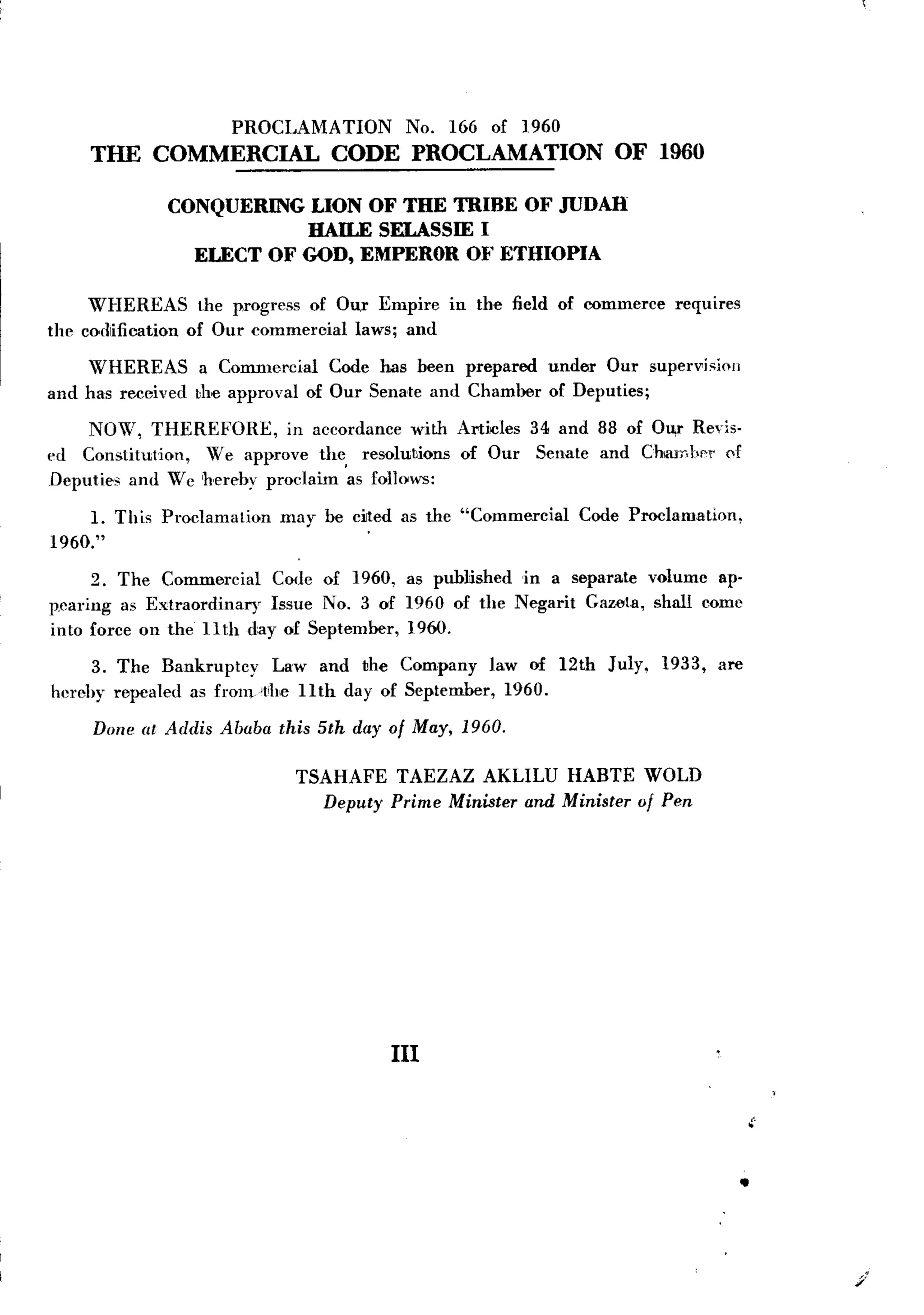 PROCLAMA TION        No.   166 of 1960
     THE COMMERCIAL               CODE PROCLAMATION                  OF 1960

              CONQUERINGLION OF THE TRIBE OF JUDAH
                         HAILE SELASSIEI
                ELECT OF GOD, EMPEROROF ETHIOPIA

     WHEREAS        the progress of Ou,r Empire   in the field of commerce    requires
the codlification of Our commercial laws; and

    WHEREAS         a Commercial   Code has been prepared    under Our supervisioll
and has received   the approval of Our Sena'te and Chamber   of Deputies;

     NOW, THEREFORE,        in accordance with Articles 34 and 88 of Ou,r Revis-
ed Constitution,  We approve the, resolutions of Our Senate and ChaIT.ber of
Deputies and W c 'hereby proclaim as follows:

     1. This Proclamation   may be dted    as the "Commercial    Code Proclamation,
1960."

      2. The Commercial   Code of 1960, as published in a separate volume ap-
p.caring as Extraordinary Issue No.3 of 1960 of the Negarit Gazeta, shall come
into force on the 11th day of September, 1960.

     3. The Bankruptcy      Law and the Company law of 12th         July,    1933,   are
herehy repealed as fronvt,he 11th day of September, 1960.

     Done at Addis Ababa this 5th day of May, 1960.

                              TSAHAFE TAEZAZ AKLILU HABTE WOLD
                                Deputy Prime Minister and Minister of Pen




                                          III


                                                                                               .
                                                                                                "

                                                                                           .



                                                                                                    /'
 