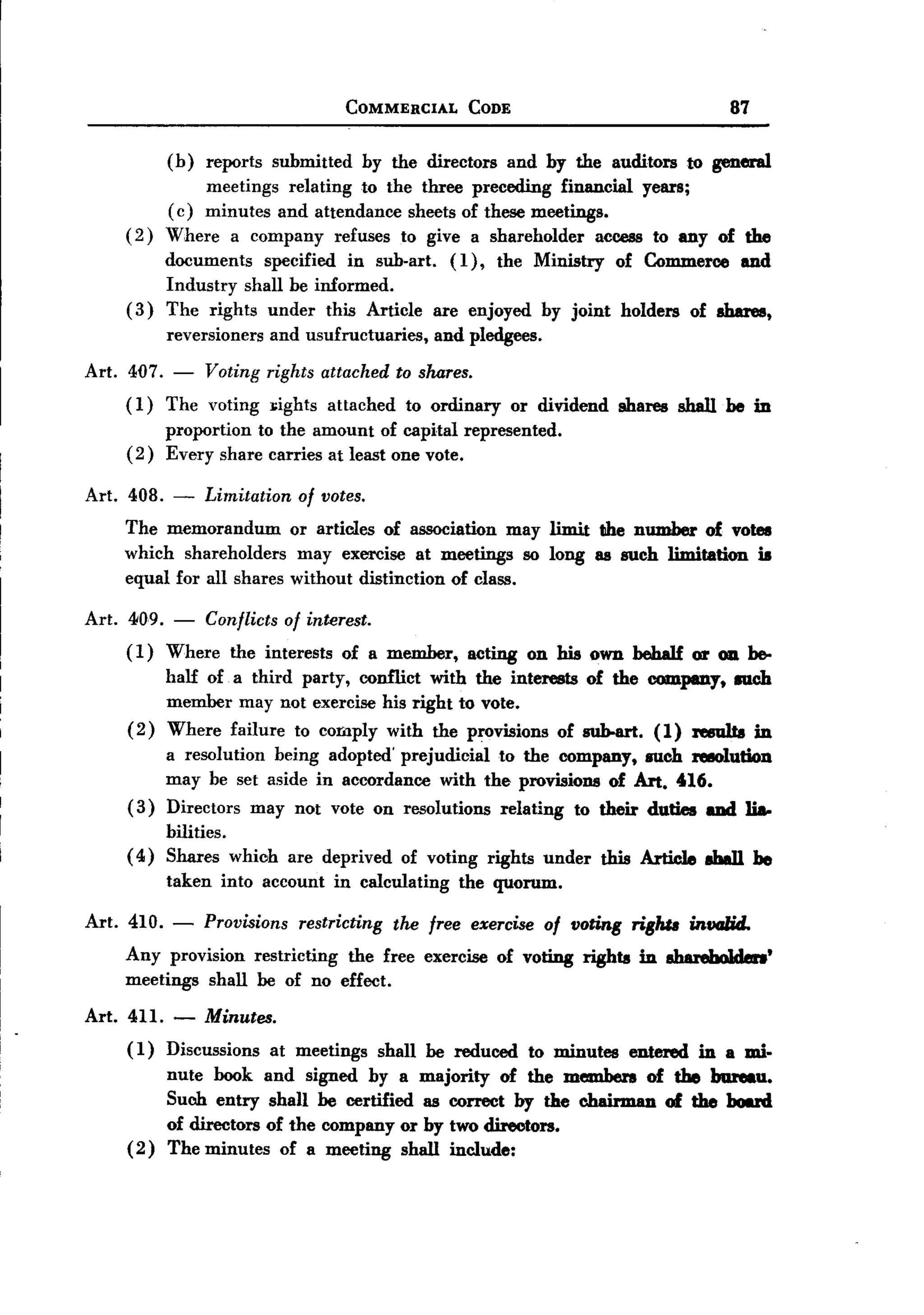 BACK
BACK
                                           COMMERCIAL        CODE                                       87

             (b)     reports   submitted    by the directors        and by the auditors            to general
                 meetings relating to the three preceding financial years;
             (c) minutes and attendance sheets of these meetings.
      (2)    Where a company refuses to give a shareholder       access to any of the
             documents specified in sub-art. (1), the Ministry of Commerce and
             Industry shall be informed.
      (3)    The rights under this Article are enjoyed by joint holders of shares,
             reversioners      and usufructuaries,       and pledgees.

 Art. 407. - Voting rights attached to shares.
      ( 1) The voting ];ights attached to ordinary                    or dividend     shares shall be in
             proportion to the amount of capital represented.
      (2)    Every share carries at least one vote.

 Art. 408.    -      Limitation of votes.
     The memorandum       or articles of association may limit the number of votes
     which shareholders    may exercise at meetings so long as such limitation is
     equal for all shares without distinction of class.

 Art. 409. - Conflicts of interest.
      (1) Where the interests of a member,                   acting     on his own beha1f or 011.be-
           half of a third party, conflict with the interests of the COInpmy. III1Ch
           member may not exercise his right to vote.
      ( 2) Where failure to comply with the provisions of sWHu-t. (1) reeulta in
           a resolution being adopted' prejudicial to the company, such ftIIOludon
           may be set aside in accordance with the provisions of Art. U6.
      ( 3) Directors may not vote on resolutions relating to their duties aDd li8.
           bilities.
      ( 4) Shares which          are deprived    of voting rights under             this Article     ab8I1 he
             taken     into account     in calculating      the quorum.

 Art. 410.   -       Provisions restricting the free exercise of floring riglw intlGlid.
      Any provision restricting the free exercise of voting rights                       in aharehoJden'
      meetings shall be of no effect.

 Art. 411. -         Minutes.
      (1) Discussions at meetings shall be reduced to minutes entered in a mi-
            nute book and signed by a majority of the members of the bureau.
            Such entry shall be certified as correct by the chairman of the board
            of directors of the company or by two directors.
      ( 2 ) The minutes of a meeting shall include:
 