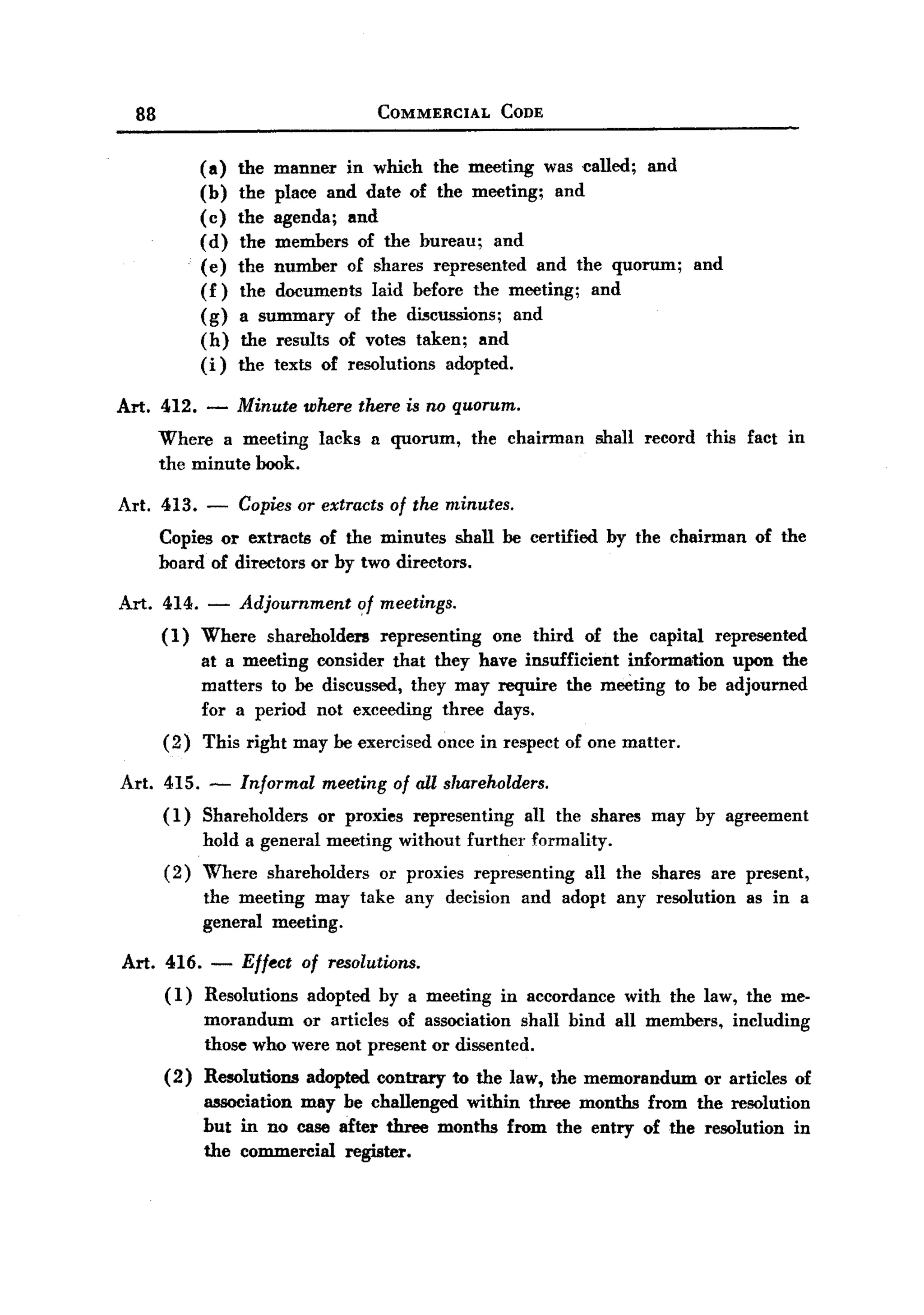 BACK
BACK
    88                                      COMMERCIAL         CODE


               (a)   the manner in which the meeting was called; and
               (b)   the place and date of the meeting; and
               (c)   the agenda; and
               (d)   the members of the bureau; and
               (e)   the number of shares represented and the quorum;                      and
               (f)   the documents laid before the meeting; and
               (g)   a summary of the di5cussions; and
               (h)    the results of votes taken; and
               (i)   the texts of resolutions adopted.

  Art. 412. -        Minute where there is no quorum.
         Where a meeting         lacks   a quorum,         the chairman     shall record    this fact in
         the minute book.

  Art. 413.    -     Copies or extracts of the minutes.
         Copies or extracts of the minutes shall be certified                   by the chairman    of the
         board of directors or by two directors.

  Art. 414. -        Adjournment ?f meetings.
         (1)   Where    shareholders        representing     one third     of the capital    represented
               at a meeting consider that they have insufficient information upon the
               matters to be discussed, thcy may require the meeting to be adjourned
               for a period not exceeding three days.
         (2)   This right may be exercised once in respect of one matter.

   Art. 415. -       Informal     meeting    of all shareholders.
         (1)   Shareholders      or proxies     representing      all the shares     may by agreement
               hold a general meeting         without further      formality.
         (2)   Where    shareholders        or proxies     representing    all the shares are present,
               the meeting may take any decision                 and adopt any resolution         as in a
               general meeting.

   Art. 416. - Effect of resolutions.
        (1) Resolutions adopted by a meeting        in accordance with the law, the me-
               morandum or articles of association shall bind all members, including
               those who were not present or dissented.
         (2)   Resolutions      adopted contrary      to the law, ~he memorandum            or articles of
               association may be challenged within three months from the resolution
               but in no case after three months from the entry of the resolution in
               the commercial register.
 