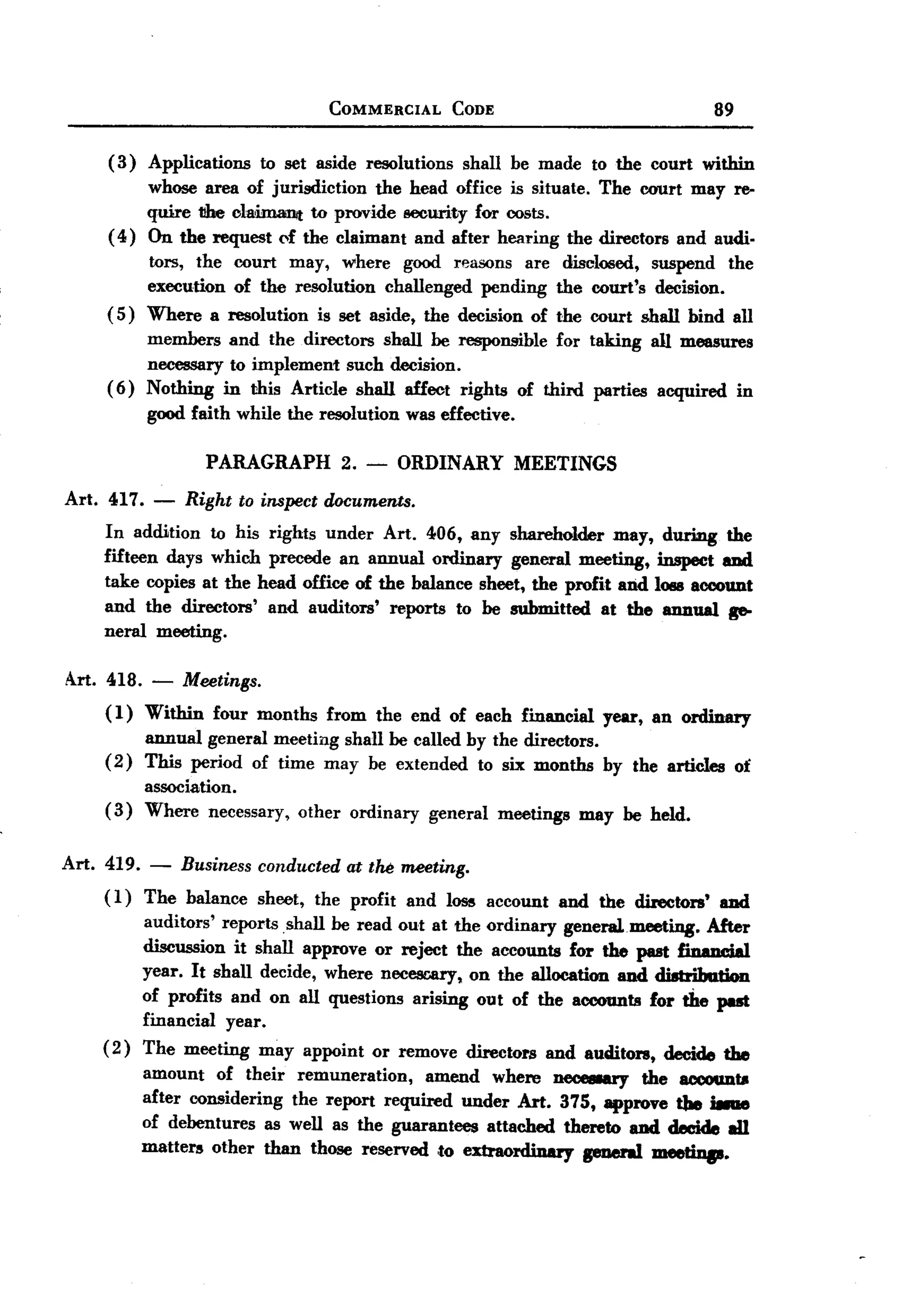 BACK
BACK
                                         COMMERCIAL      CODE                                89


     (3)    Applications     to set aside resolutions        shall be made to the court within
          whose area of jurisdiction     the head office is situate. The court may re-
          quire 1!he clai.m.ant to provide security for costs.
     ( 4) On the request <,f the claimant and after hearing the directors and audio
          tors, the court may, where good rea5()llS are disclosed, suspend the
          execution of the resolution challenged pending the court's decision.
     ( 5) Where a resolution is set aside, the decision of the court shall bind all
            members and the directors shall be responsible for taking all measures
            necessary to implement such decision.
     (6)    Nothing in this Article shall affect rights of third parties acquired in
            good faith while the resolution was effective.

                    PARAGRAPH             2.   -   ORDINARY MEETINGS
Art. 417.    -   Right     to inspect documents.
     In addition to his rights under Art. 406, any shareholder may,                  during the
     fifteen days which precede an annual ordinary general meeting,                 inspect 8Dd
     take copies at the head office of the balance sheet, the profit and            10118account
     and the directors' and auditors' reports to be submitted at the                 annual ge-
     neral meeting.

Art. 418. -      Meetings.
     (1) Within four months from the end of each financial year, an ordinary
          annual general meeting shall be called by the directors.
     ( 2) This period of time may be extended to six months by the articles ot
          association.
     (3) Where necessary, other ordinary general meetings may be held.

Art. 419.   -    Business    conducted     at the meeting.
     ( 1) The balance        sheet,   the profit   and loss account     and the directors'   8Dd
            auditors' reports shall be read out at the ordinary general meeting. After
            discussion it shall approve or reject the accounts for the past fin.n~,1
            year. It shall decide, where necCSDary, on the allocation and dUtriba.tion
            of profits and on all questions arising out of the accounts for the put
            financial year.
     (2)    The meeting may appoint or remove directors and auditors, decide the
            amount of their remuneration,      amend where neceeury    the 8CCOUDU
            after considering the report required under Art. 375, approve the i8IIIe
            of debentures as well as the guarantees attached thereto and decide all
            matters other than those reserved ,to extraordinary geuenl meetiup.
 