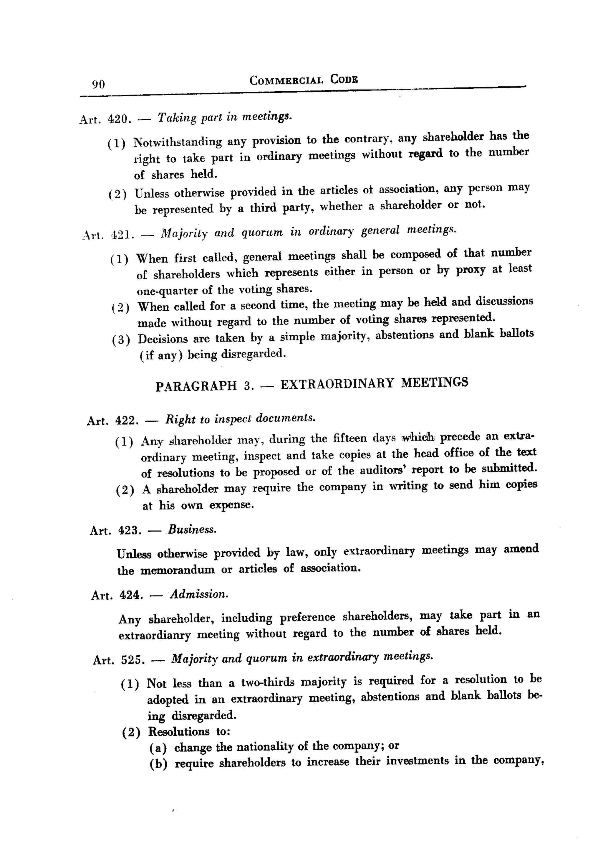 BACK
BACK
                                                   COMMERCIAL           CODE
       90


   Art. 420. -                Taking     part in meetings.

            (1)  Notwithstanding   any provision to the contrary, any shareholder has the
                 right to tak6 part in ordinary meetings without regard to the number
                 of shares held.
            ( 2) Unless otherwise provided in the articles ot association, any person may
                        be represented      by a third party,      whether      a shareholder    or not.

    rt.    ,t21. -           Majority     and quorum        in ordinary       general   meetings.

            ( 1) When            first called,   general     meetings    shall be composed       of that number
                 of shareholders which represents either in person or by proxy at least
                 one-quarter of the voting shares.
            ( 2) When called for a second time, the meeting may be held and discussions
                  made without regard to the number of voting shares represented.
             ( 3) Decisions are taken by a simple majority, abstentions and blank ballots
                  (if any) being disregarded.

                              PARAGRAPH 3. -               EXTRAORDINARY MEETINGS

    Art. 422. - Right to inspect documents.
         (1) Any sllmwholder may, during the fifteen days whiclh precede                                 an exua-
               ordinary meeting, inspect and take copies at the head office                            of the text
               of resolutions to be proposed or of the auditors' report to be                           submitted.
         ( 2 ) A shareholder may require the company in writing to send                                him copies
                         at his own expense.

     Art. 423.            -    Business.
              Unless otherwise             provided by law, only extraordinary              meetings   may amend
              the memorandum                 or articles of association.

       Art. 424.           - Admission.
              Any shareholder, including preference shareholders, may take part in an
              extraordianxy meeting without regard to the number of shares held.
       Art. 525. -              Majority and quorum in extraordinary meetings.
                  (1) Not less than a two-thirds majority is required for a resolution to be
                      adopted in an extraordinary   meeting, abstentions and blank ballots be-
                      ing disregarded.
                  (2) Resolutions to:
                       (a) change the nationality of the company; or
                       (b) require shareholders to increase their investments in the company,
 