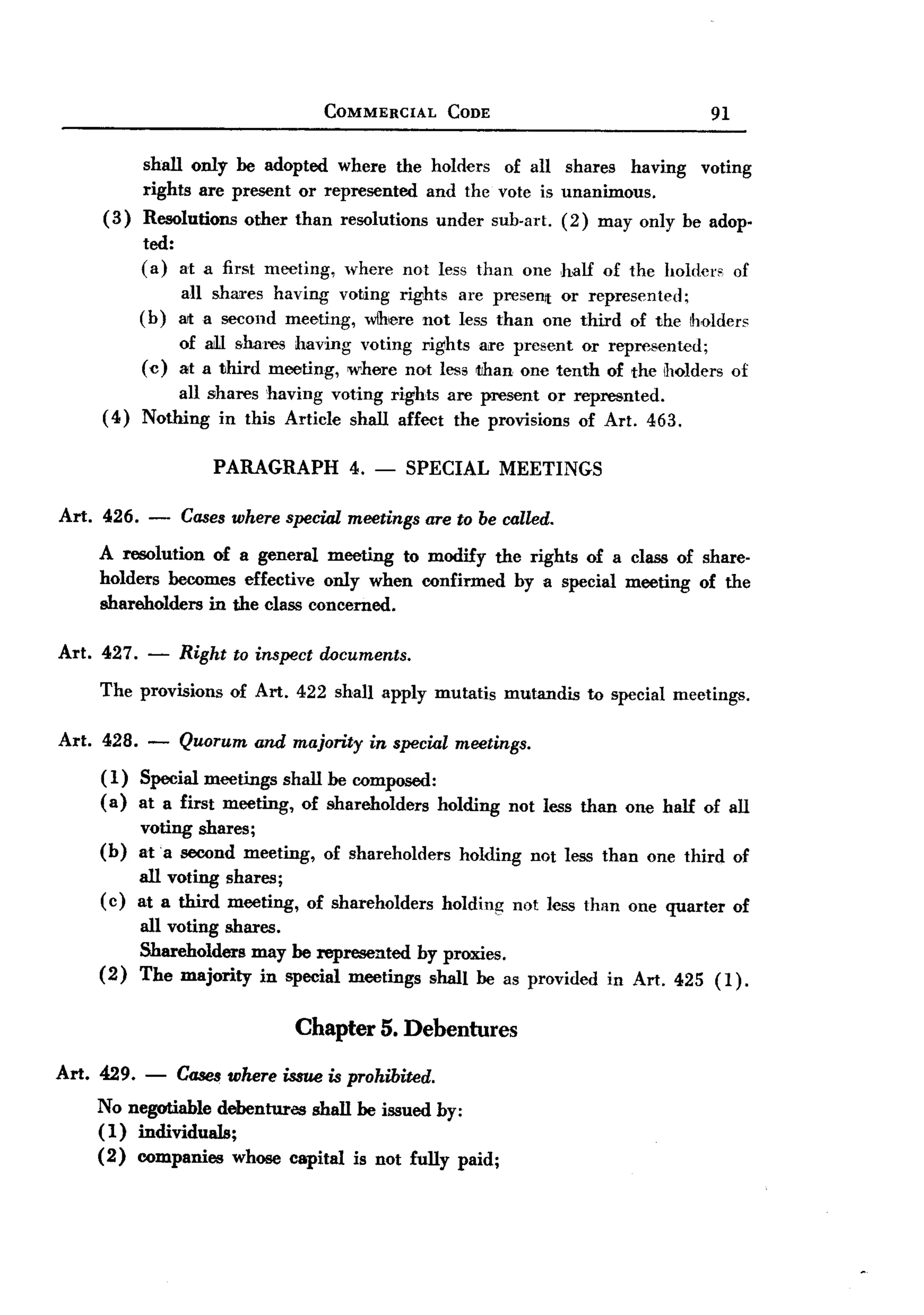 BACK
BACK
                                      COMMERCIAL         CODE                                91

            shall only he adopted where the holders of all shares having                    voting
            rights are present or represented and the vote is unanimous.
     (3)    Resolutions    other than resolutions       under sub-art.     (2) may only be adop-
            ted:
            (a) at a first meeting,     where not less than one half of the holders               of
                  all shM'es having voting rights are present or represented;
            (b)   alta second meeting, wlhiere not less than one third of the iholders
                  of aiIl shaI'es having voting rights are present or represented;
            (c)   at a third mooting, where not less tihan one tenth of the IT10lders of
                 all shares having voting rights are present or represnted.
     (4)    Nothing in this Article shall affect the provisions of Art. 463.

                      PARAGRAPH          4. -    SPECIAL MEETINGS

Art. 426.    -    Cases where special meetings are to be called.
    A resolution of a general meeting to modify the rights of a class of share-
    holders becomes effective only when confirmed by a special meeting of the
    shareholders in the class concerned.

Art. 427.    -    Right to inspect documents.
    The provisions of Art. 422 shan apply mutatis mutandis to special meetings.

Art. 428. -       Quorum    and majority    in special meetings.
     (1)    Special meetings shall he composed:
     (a)    at a first meeting, of shareholders holding           not less than one half of all
            voting shares;
    (b)     at a second meeting,      of shareholders      holding     not less than one third of
            all voting shares;
     (c)    at a third meeting,    of shareholders      holding      not less than one quarter    of
            all voting shares.
            Shareholders may he represented by proxies.
    (2)     The majority in special meetings shan he as provided                in Art. 425 (1).


                                  Chapter 5. Debentures

Art. 429.   -     Cases where issue is prohibited.
    No negotiable debentures shall he issued by:
    ( 1) individuals;
    (2) companies whose capital is not fully paid;
 