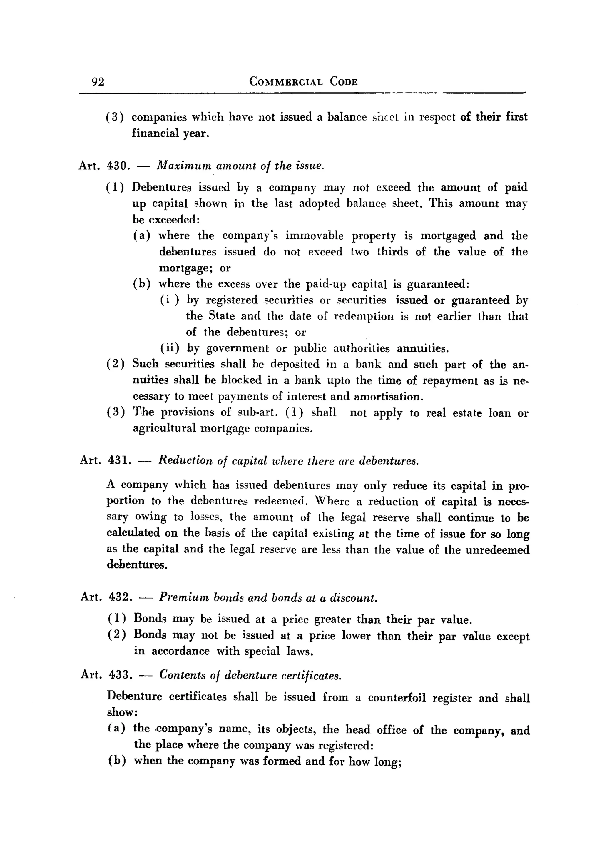 BACK
BACK
       92                                      COMMERCIAL        CODE


            (3)   companies      which have not issued a balance        sheet in respect of their first
                  finaneial   year.

   Art. 430. -         Maximum        amount     of the issue.
            (1)   Debentures issued by a company may not exceed the amount of paid
                  up capital shown in the last adopted balance sheet. This amount may
                  be exc~ded:
                  (a) where the company's immovable property is mortgaged and the
                       debentures issued do not exceed two thirds of the value of the
                       mortgage; or
                  (b) where the excess over the paid-up capital is guaranteed:
                       (i ) by registered securities or securities issued or guaranteed by
                            the State and the date of redemption is not earlier than that
                            of the debentures;   or
                       (ii) by government     or public authorities annuities.
            (2)   Such securities shall he deposited ill a bank and such part of the an.
                  nuities shall be blocked in a bank upto the time of repayment as is ne.
                  cessary to meet payments of interest and amortisation.
            (3)   The provisions of sub.art. (I) shall    not apply to real estate loan or
                  agricultural    mortgage     companies.

   Art. 431. -          Reduction     of capital where there (Ire debentures.

            A company which has issued debentures lllay only reduce its capital in pro.
            portion to the debentures redeemed. Where a reduction of capital is neces.
            sary owing to losses, the amount of the legal reserve shall continue to be
            calculated on the basis of the capital existing at the time of issue for so long
            as the capital and the legal reserve are less than the value of the unredeemed
            debentures.

   Art. 432. - Premium bonds and bonds at a discount.
        (1) Bonds may be issued at a price greater than their par value.
        (2) Bonds may not be issued at a price lower than their par value except
                  in accordance       with special laws.

   Art. 433. - Contents of debenture certificates.
        Debenture certificates shall be issued from a counterfoil register and shall
        show:
        (a) the .company's name, its objects, the head office of the company, and
                  the place where the company was registered:
            (b)   when the company was formed and for how long;
 