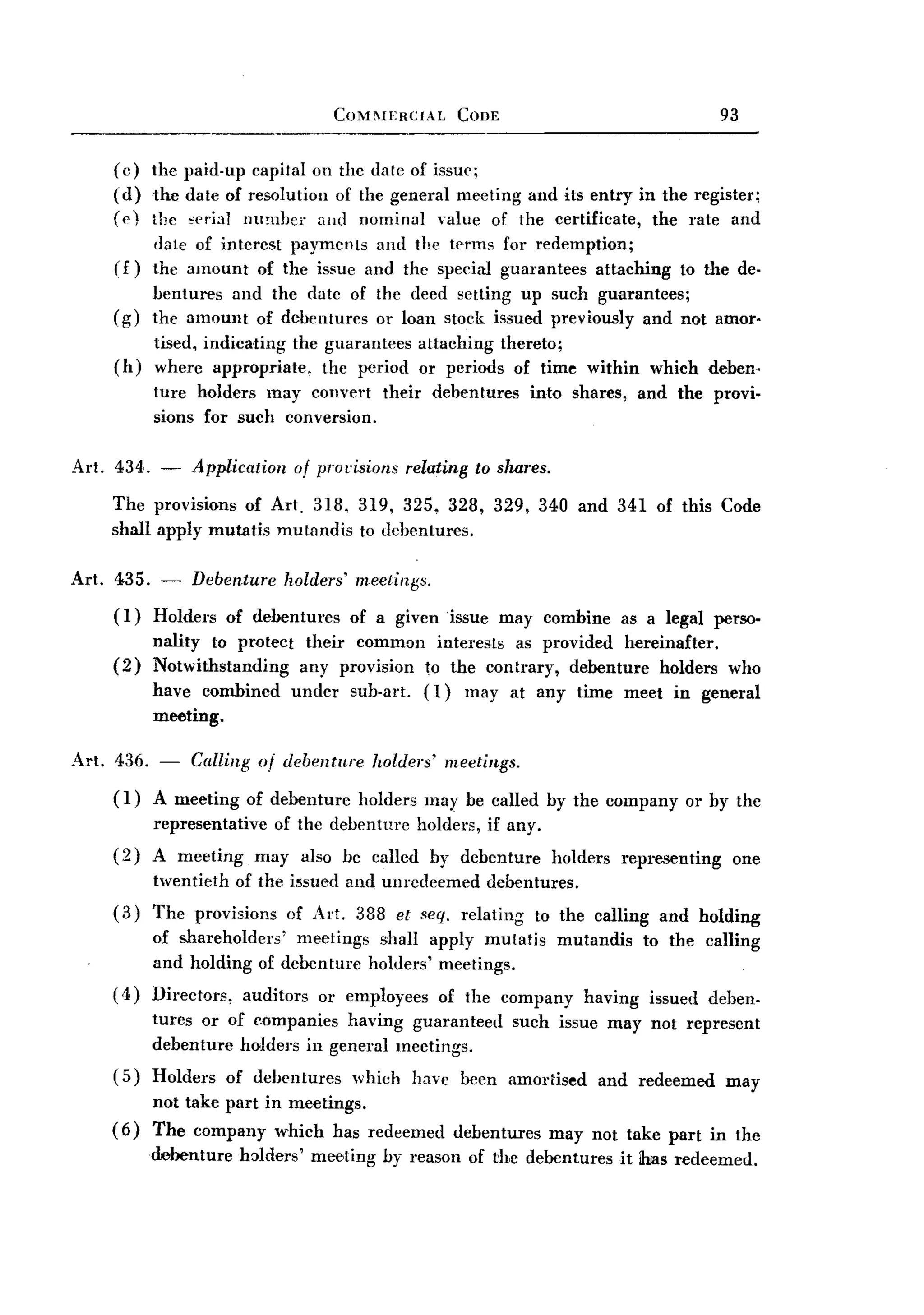 BACK
BACK
                                          COM~IERCIAL           CODE                                       93


    (c)    the paid-up capital on the date of issue;
    (d)    the date of resolution of the general meeting and its entry in the register;
    ((')   the ,-erial number and nominal value of the certificate, the rate and
           dale of interest payments and the terms for redemption;
     (f)   the amount of the issue and the special gum'antees attaching                             to the de-
           bentures and the date of the deed setting up such guarantees;
    (g)    the amount of debentures or loan stock issued previously and not amor.
           tised, indicating the guarantees attaching thereto;
    (h)    wherc appropriate,    the period or periods of time within which deben.
           ture holders may convert              their     debentures        into shares,     and the provi-
           sions for such conversion.

Art. 434. -     Application        of provisions       relating to shares.

    The provisions of Art. 318, 319, 325, 328, 329, 340 and 341 of this Code
    shall apply mutatis mutandis to dehentures.

Art. 435. -     Debenture         holders' meetings.
    (1)    Holders     of debentures        of a given issue           may combine          as a legal perso-
           nality to protect their common intel'ests as provided hereinafter.
    (2)    Notwithstanding   any provision to the contrary, debenture holders                               who
           have combined          under     sub-art.     (1)     may at any time meet in general
           meeting.

Art. 436. -     Calling of debenture           holders'        meetings.

    (1)    A meeting     of debenture        holders may be called by the company                    or by the
           representative     of the debenture           holders, if any.
    (2)    A meeting        may     also be callcd        by debenture         holders      representing    one
           twentieth    of the issued and unrcdeemed                debentures.
    (3)    The provisions         of Art. 388 et seq. relating               to the calling      and holding
           of shareholders' mectings shall apply mutatis                        mutandis       to the calling
           and holding of debenture holders' meetings.
    ( 4) Directors,      auditors     or employees         of the company           having      issued deben-
           tures or of eompanies having guaranteed                         such issue may not represent
           debenture holders in general meetings.
    (5)    Holders     of debentures        which      have been amortised            and redeemed         may
           not take part in meetings.
    (6)    The company which has redeemed                       debentures     may not take part in the
           debenture    h:>lders' meeting        by reason of the debentures                it ihias redeemed.
 
